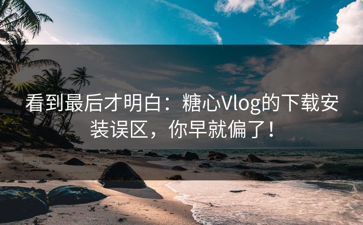 看到最后才明白：糖心Vlog的下载安装误区，你早就偏了！