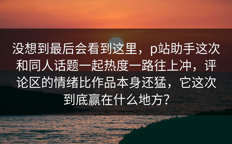 没想到最后会看到这里,p站助手这次和同人话题一起热度一路往上冲,评论区的情绪比作品本身还猛,它这次到底赢在什么地方? 没想到最后会看到这里,p站助手这次和同人话题一起热度一路往上冲,评论区的情绪比作品本身还猛,它这次到底赢在什么地方?