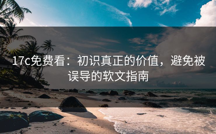 17c免费看：初识真正的价值，避免被误导的软文指南