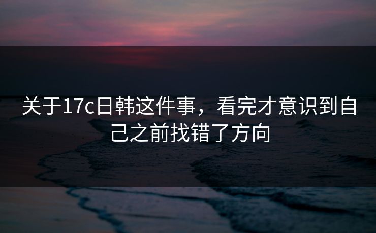 关于17c日韩这件事，看完才意识到自己之前找错了方向