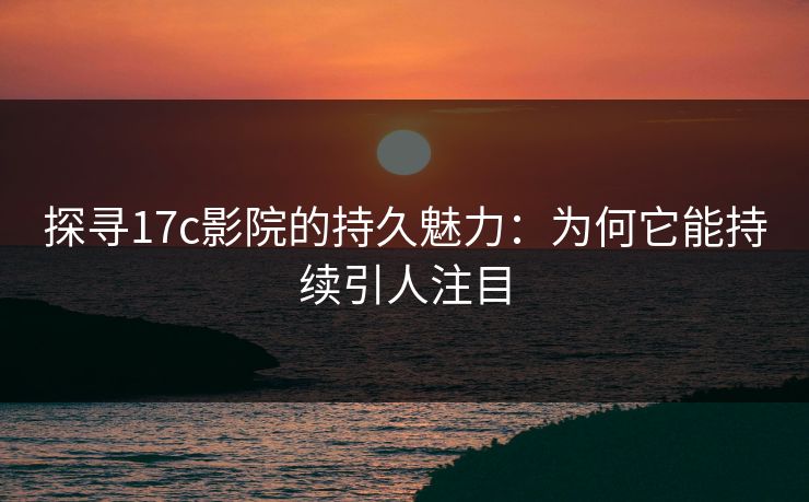 探寻17c影院的持久魅力:为何它能持续引人注目 探寻17c影院的持久魅力:为何它能持续引人注目