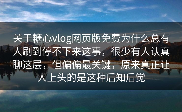 关于糖心vlog网页版免费为什么总有人刷到停不下来这事，很少有人认真聊这层，但偏偏最关键，原来真正让人上头的是这种后知后觉