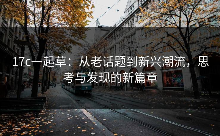 17c一起草：从老话题到新兴潮流，思考与发现的新篇章